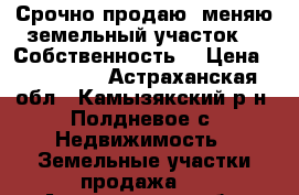 Срочно продаю, меняю земельный участок!!! Собственность. › Цена ­ 580 000 - Астраханская обл., Камызякский р-н, Полдневое с. Недвижимость » Земельные участки продажа   . Астраханская обл.